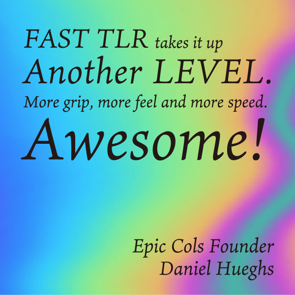 FAST TLR takes it up Another LEVEL. More grip, more feel and more speed. Awesome! Epic Cols Founder Daniel Hueghs